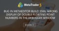 Bug in MetaEditor Build 3566: Wrong display of double floating point numbers in the debugger window - Double floating point numbers in Dialog boxes and output of FileWrite Functions.