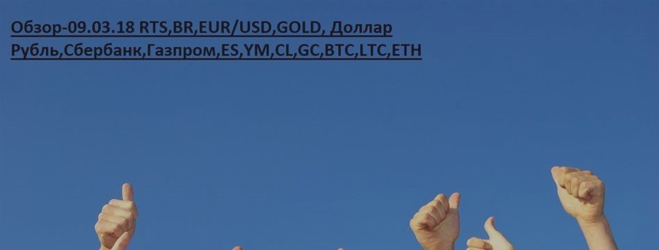 Обзор-09.03.18 RTS,BR,EUR/USD,GOLD, Доллар Рубль,Сбербанк,Газпром,ES,YM,CL,GC,BTC,LTC,ETH