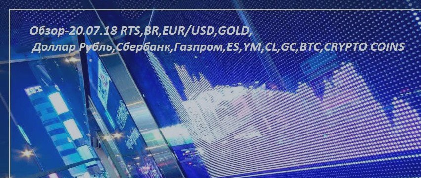 Обзор-20.07.18 RTS,BR,EUR/USD,GOLD, Доллар Рубль,Сбербанк,Газпром,ES,YM,CL,GC,BTC,CRYPTO COINS